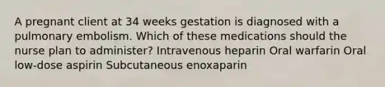 A pregnant client at 34 weeks gestation is diagnosed with a pulmonary embolism. Which of these medications should the nurse plan to administer? Intravenous heparin Oral warfarin Oral low-dose aspirin Subcutaneous enoxaparin