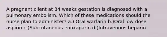 A pregnant client at 34 weeks gestation is diagnosed with a pulmonary embolism. Which of these medications should the nurse plan to administer? a.) Oral warfarin b.)Oral low-dose aspirin c.)Subcutaneous enoxaparin d.)Intravenous heparin