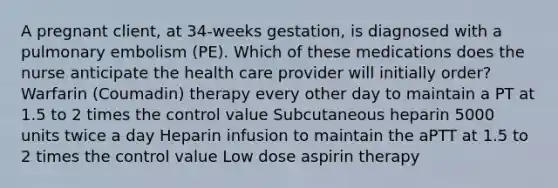 A pregnant client, at 34-weeks gestation, is diagnosed with a pulmonary embolism (PE). Which of these medications does the nurse anticipate the health care provider will initially order? Warfarin (Coumadin) therapy every other day to maintain a PT at 1.5 to 2 times the control value Subcutaneous heparin 5000 units twice a day Heparin infusion to maintain the aPTT at 1.5 to 2 times the control value Low dose aspirin therapy