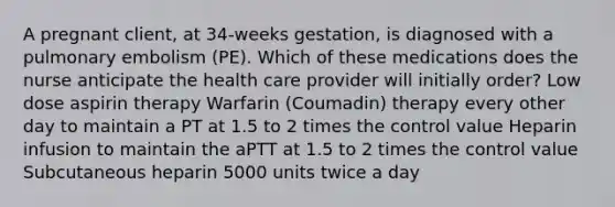 A pregnant client, at 34-weeks gestation, is diagnosed with a pulmonary embolism (PE). Which of these medications does the nurse anticipate the health care provider will initially order? Low dose aspirin therapy Warfarin (Coumadin) therapy every other day to maintain a PT at 1.5 to 2 times the control value Heparin infusion to maintain the aPTT at 1.5 to 2 times the control value Subcutaneous heparin 5000 units twice a day