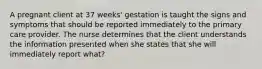 A pregnant client at 37 weeks' gestation is taught the signs and symptoms that should be reported immediately to the primary care provider. The nurse determines that the client understands the information presented when she states that she will immediately report what?