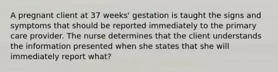 A pregnant client at 37 weeks' gestation is taught the signs and symptoms that should be reported immediately to the primary care provider. The nurse determines that the client understands the information presented when she states that she will immediately report what?