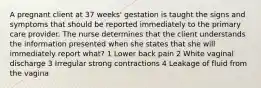 A pregnant client at 37 weeks' gestation is taught the signs and symptoms that should be reported immediately to the primary care provider. The nurse determines that the client understands the information presented when she states that she will immediately report what? 1 Lower back pain 2 White vaginal discharge 3 Irregular strong contractions 4 Leakage of fluid from the vagina