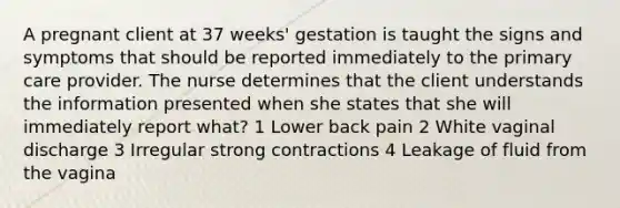 A pregnant client at 37 weeks' gestation is taught the signs and symptoms that should be reported immediately to the primary care provider. The nurse determines that the client understands the information presented when she states that she will immediately report what? 1 Lower back pain 2 White vaginal discharge 3 Irregular strong contractions 4 Leakage of fluid from the vagina