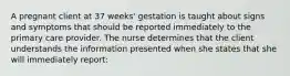 A pregnant client at 37 weeks' gestation is taught about signs and symptoms that should be reported immediately to the primary care provider. The nurse determines that the client understands the information presented when she states that she will immediately report: