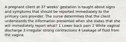 A pregnant client at 37 weeks' gestation is taught about signs and symptoms that should be reported immediately to the primary care provider. The nurse determines that the client understands the information presented when she states that she will immediately report what? 1 Lower back pain 2 White vaginal discharge 3 Irregular strong contractions 4 Leakage of fluid from the vagina