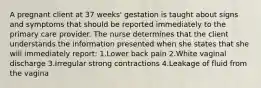 A pregnant client at 37 weeks' gestation is taught about signs and symptoms that should be reported immediately to the primary care provider. The nurse determines that the client understands the information presented when she states that she will immediately report: 1.Lower back pain 2.White vaginal discharge 3.Irregular strong contractions 4.Leakage of fluid from the vagina