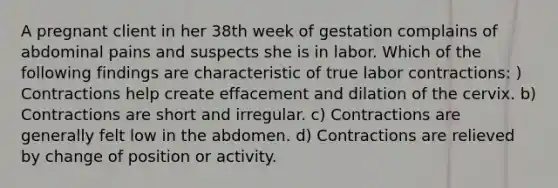 A pregnant client in her 38th week of gestation complains of abdominal pains and suspects she is in labor. Which of the following findings are characteristic of true labor contractions: ) Contractions help create effacement and dilation of the cervix. b) Contractions are short and irregular. c) Contractions are generally felt low in the abdomen. d) Contractions are relieved by change of position or activity.