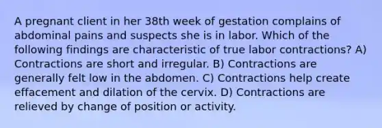 A pregnant client in her 38th week of gestation complains of abdominal pains and suspects she is in labor. Which of the following findings are characteristic of true labor contractions? A) Contractions are short and irregular. B) Contractions are generally felt low in the abdomen. C) Contractions help create effacement and dilation of the cervix. D) Contractions are relieved by change of position or activity.