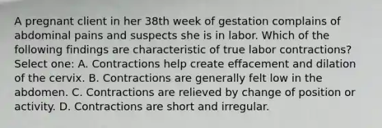 A pregnant client in her 38th week of gestation complains of abdominal pains and suspects she is in labor. Which of the following findings are characteristic of true labor contractions? Select one: A. Contractions help create effacement and dilation of the cervix. B. Contractions are generally felt low in the abdomen. C. Contractions are relieved by change of position or activity. D. Contractions are short and irregular.