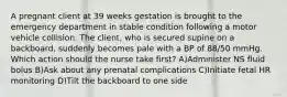 A pregnant client at 39 weeks gestation is brought to the emergency department in stable condition following a motor vehicle collision. The client, who is secured supine on a backboard, suddenly becomes pale with a BP of 88/50 mmHg. Which action should the nurse take first? A)Administer NS fluid bolus B)Ask about any prenatal complications C)Initiate fetal HR monitoring D)Tilt the backboard to one side