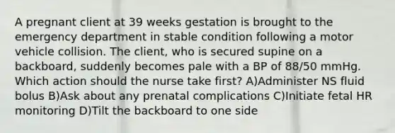 A pregnant client at 39 weeks gestation is brought to the emergency department in stable condition following a motor vehicle collision. The client, who is secured supine on a backboard, suddenly becomes pale with a BP of 88/50 mmHg. Which action should the nurse take first? A)Administer NS fluid bolus B)Ask about any prenatal complications C)Initiate fetal HR monitoring D)Tilt the backboard to one side