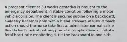 A pregnant client at 39 weeks gestation is brought to the emergency department in stable condition following a motor vehicle collision. The client is secured supine on a backboard, suddenly becomes pale with a blood pressure of 88/50/ which action should the nurse take first a. administer normal saline fluid bolus b. ask about any prenatal complications c. initiate fetal heart rate monitoring d. tilt the backboard to one side