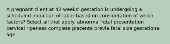 A pregnant client at 42 weeks' gestation is undergoing a scheduled induction of labor based on consideration of which factors? Select all that apply. abnormal fetal presentation cervical ripeness complete placenta previa fetal size gestational age