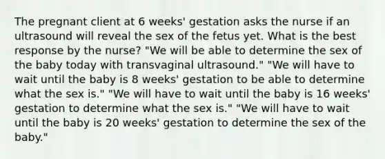 The pregnant client at 6 weeks' gestation asks the nurse if an ultrasound will reveal the sex of the fetus yet. What is the best response by the nurse? "We will be able to determine the sex of the baby today with transvaginal ultrasound." "We will have to wait until the baby is 8 weeks' gestation to be able to determine what the sex is." "We will have to wait until the baby is 16 weeks' gestation to determine what the sex is." "We will have to wait until the baby is 20 weeks' gestation to determine the sex of the baby."