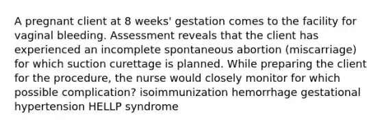 A pregnant client at 8 weeks' gestation comes to the facility for vaginal bleeding. Assessment reveals that the client has experienced an incomplete spontaneous abortion (miscarriage) for which suction curettage is planned. While preparing the client for the procedure, the nurse would closely monitor for which possible complication? isoimmunization hemorrhage gestational hypertension HELLP syndrome