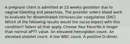 A pregnant client is admitted at 23 weeks gestation due to vaginal bleeding and petechiae. The provider orders blood work to evaluate for disseminated intravascular coagulation (DIC). Which of the following results would the nurse expect with this condition? Select all that apply. Choose Your Favorite A longer than normal aPTT value. An elevated hemoglobin count. An eleveted platelet count. A low WBC count. A positive D-dimer.