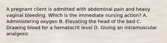 A pregnant client is admitted with abdominal pain and heavy vaginal bleeding. Which is the immediate nursing action? A. Administering oxygen B. Elevating the head of the bed C. Drawing blood for a hematocrit level D. Giving an intramuscular analgesic