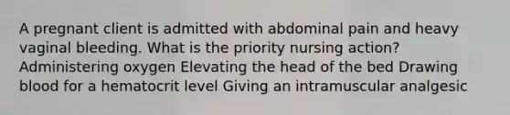 A pregnant client is admitted with abdominal pain and heavy vaginal bleeding. What is the priority nursing action? Administering oxygen Elevating the head of the bed Drawing blood for a hematocrit level Giving an intramuscular analgesic