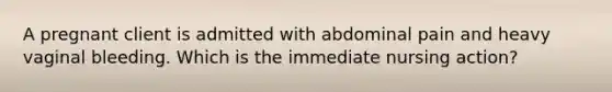 A pregnant client is admitted with abdominal pain and heavy vaginal bleeding. Which is the immediate nursing action?