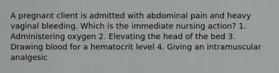 A pregnant client is admitted with abdominal pain and heavy vaginal bleeding. Which is the immediate nursing action? 1. Administering oxygen 2. Elevating the head of the bed 3. Drawing blood for a hematocrit level 4. Giving an intramuscular analgesic