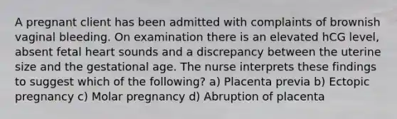 A pregnant client has been admitted with complaints of brownish vaginal bleeding. On examination there is an elevated hCG level, absent fetal heart sounds and a discrepancy between the uterine size and the gestational age. The nurse interprets these findings to suggest which of the following? a) Placenta previa b) Ectopic pregnancy c) Molar pregnancy d) Abruption of placenta