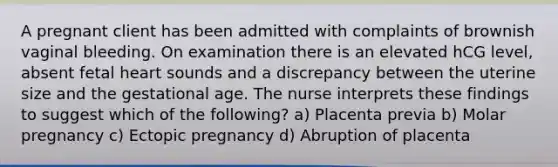 A pregnant client has been admitted with complaints of brownish vaginal bleeding. On examination there is an elevated hCG level, absent fetal heart sounds and a discrepancy between the uterine size and the gestational age. The nurse interprets these findings to suggest which of the following? a) Placenta previa b) Molar pregnancy c) Ectopic pregnancy d) Abruption of placenta