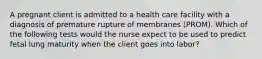 A pregnant client is admitted to a health care facility with a diagnosis of premature rupture of membranes (PROM). Which of the following tests would the nurse expect to be used to predict fetal lung maturity when the client goes into labor?