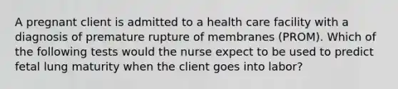 A pregnant client is admitted to a health care facility with a diagnosis of premature rupture of membranes (PROM). Which of the following tests would the nurse expect to be used to predict fetal lung maturity when the client goes into labor?