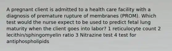 A pregnant client is admitted to a health care facility with a diagnosis of premature rupture of membranes (PROM). Which test would the nurse expect to be used to predict fetal lung maturity when the client goes into labor? 1 reticulocyte count 2 lecithin/sphingomyelin ratio 3 Nitrazine test 4 test for antiphospholipids