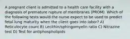 A pregnant client is admitted to a health care facility with a diagnosis of premature rupture of membranes (PROM). Which of the following tests would the nurse expect to be used to predict fetal lung maturity when the client goes into labor? A) Reticulocyte count B) Lecithin/sphingomyelin ratio C) Nitrazine test D) Test for antiphospholipids