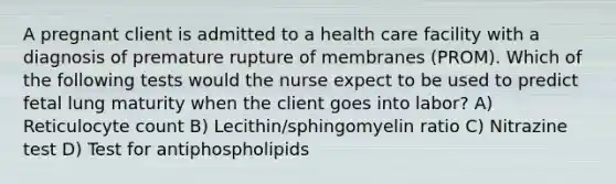 A pregnant client is admitted to a health care facility with a diagnosis of premature rupture of membranes (PROM). Which of the following tests would the nurse expect to be used to predict fetal lung maturity when the client goes into labor? A) Reticulocyte count B) Lecithin/sphingomyelin ratio C) Nitrazine test D) Test for antiphospholipids