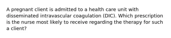 A pregnant client is admitted to a health care unit with disseminated intravascular coagulation (DIC). Which prescription is the nurse most likely to receive regarding the therapy for such a client?