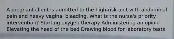 A pregnant client is admitted to the high-risk unit with abdominal pain and heavy vaginal bleeding. What is the nurse's priority intervention? Starting oxygen therapy Administering an opioid Elevating the head of the bed Drawing blood for laboratory tests