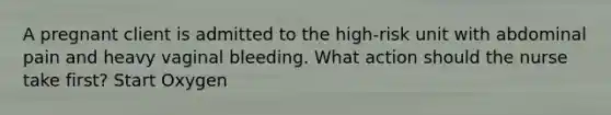 A pregnant client is admitted to the high-risk unit with abdominal pain and heavy vaginal bleeding. What action should the nurse take first? Start Oxygen