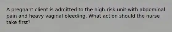 A pregnant client is admitted to the high-risk unit with abdominal pain and heavy vaginal bleeding. What action should the nurse take first?