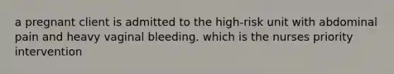 a pregnant client is admitted to the high-risk unit with abdominal pain and heavy vaginal bleeding. which is the nurses priority intervention