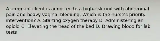 A pregnant client is admitted to a high-risk unit with abdominal pain and heavy vaginal bleeding. Which is the nurse's priority intervention? A. Starting oxygen therapy B. Administering an opioid C. Elevating the head of the bed D. Drawing blood for lab tests