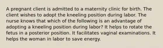 A pregnant client is admitted to a maternity clinic for birth. The client wishes to adopt the kneeling position during labor. The nurse knows that which of the following is an advantage of adopting a kneeling position during labor? It helps to rotate the fetus in a posterior position. It facilitates vaginal examinations. It helps the woman in labor to save energy.