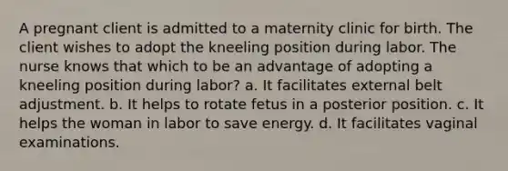 A pregnant client is admitted to a maternity clinic for birth. The client wishes to adopt the kneeling position during labor. The nurse knows that which to be an advantage of adopting a kneeling position during labor? a. It facilitates external belt adjustment. b. It helps to rotate fetus in a posterior position. c. It helps the woman in labor to save energy. d. It facilitates vaginal examinations.