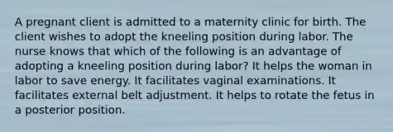 A pregnant client is admitted to a maternity clinic for birth. The client wishes to adopt the kneeling position during labor. The nurse knows that which of the following is an advantage of adopting a kneeling position during labor? It helps the woman in labor to save energy. It facilitates vaginal examinations. It facilitates external belt adjustment. It helps to rotate the fetus in a posterior position.