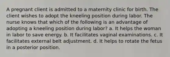 A pregnant client is admitted to a maternity clinic for birth. The client wishes to adopt the kneeling position during labor. The nurse knows that which of the following is an advantage of adopting a kneeling position during labor? a. It helps the woman in labor to save energy. b. It facilitates vaginal examinations. c. It facilitates external belt adjustment. d. It helps to rotate the fetus in a posterior position.