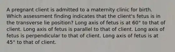 A pregnant client is admitted to a maternity clinic for birth. Which assessment finding indicates that the client's fetus is in the transverse lie position? Long axis of fetus is at 60° to that of client. Long axis of fetus is parallel to that of client. Long axis of fetus is perpendicular to that of client. Long axis of fetus is at 45° to that of client.