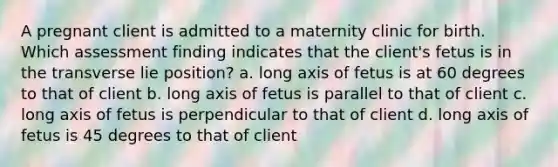 A pregnant client is admitted to a maternity clinic for birth. Which assessment finding indicates that the client's fetus is in the transverse lie position? a. long axis of fetus is at 60 degrees to that of client b. long axis of fetus is parallel to that of client c. long axis of fetus is perpendicular to that of client d. long axis of fetus is 45 degrees to that of client