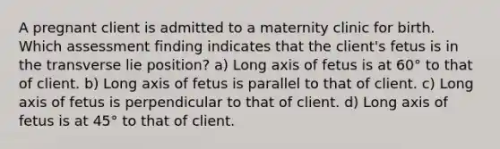 A pregnant client is admitted to a maternity clinic for birth. Which assessment finding indicates that the client's fetus is in the transverse lie position? a) Long axis of fetus is at 60° to that of client. b) Long axis of fetus is parallel to that of client. c) Long axis of fetus is perpendicular to that of client. d) Long axis of fetus is at 45° to that of client.