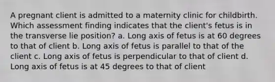 A pregnant client is admitted to a maternity clinic for childbirth. Which assessment finding indicates that the client's fetus is in the transverse lie position? a. Long axis of fetus is at 60 degrees to that of client b. Long axis of fetus is parallel to that of the client c. Long axis of fetus is perpendicular to that of client d. Long axis of fetus is at 45 degrees to that of client