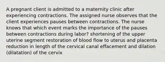 A pregnant client is admitted to a maternity clinic after experiencing contractions. The assigned nurse observes that the client experiences pauses between contractions. The nurse knows that which event marks the importance of the pauses between contractions during labor? shortening of the upper uterine segment restoration of blood flow to uterus and placenta reduction in length of the cervical canal effacement and dilation (dilatation) of the cervix