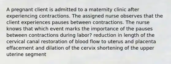 A pregnant client is admitted to a maternity clinic after experiencing contractions. The assigned nurse observes that the client experiences pauses between contractions. The nurse knows that which event marks the importance of the pauses between contractions during labor? reduction in length of the cervical canal restoration of blood flow to uterus and placenta effacement and dilation of the cervix shortening of the upper uterine segment