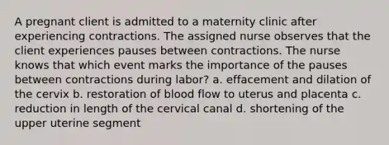 A pregnant client is admitted to a maternity clinic after experiencing contractions. The assigned nurse observes that the client experiences pauses between contractions. The nurse knows that which event marks the importance of the pauses between contractions during labor? a. effacement and dilation of the cervix b. restoration of blood flow to uterus and placenta c. reduction in length of the cervical canal d. shortening of the upper uterine segment