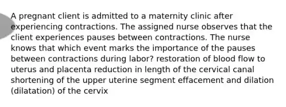 A pregnant client is admitted to a maternity clinic after experiencing contractions. The assigned nurse observes that the client experiences pauses between contractions. The nurse knows that which event marks the importance of the pauses between contractions during labor? restoration of blood flow to uterus and placenta reduction in length of the cervical canal shortening of the upper uterine segment effacement and dilation (dilatation) of the cervix